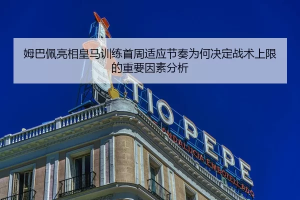 姆巴佩亮相皇马训练首周适应节奏为何决定战术上限的重要因素分析