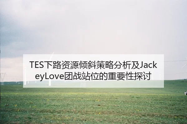 TES下路资源倾斜策略分析及JackeyLove团战站位的重要性探讨