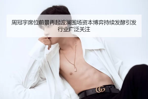 周冠宇席位前景再起波澜围场资本博弈持续发酵引发行业广泛关注