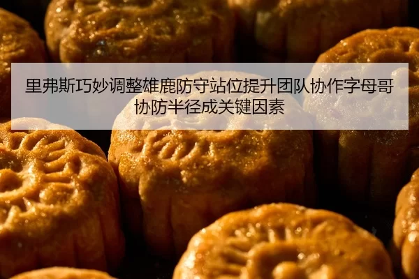 里弗斯巧妙调整雄鹿防守站位提升团队协作字母哥协防半径成关键因素