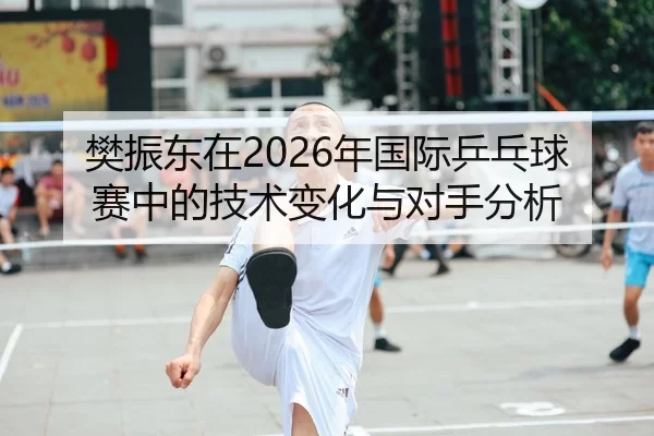 樊振东在2026年国际乒乓球赛中的技术变化与对手分析