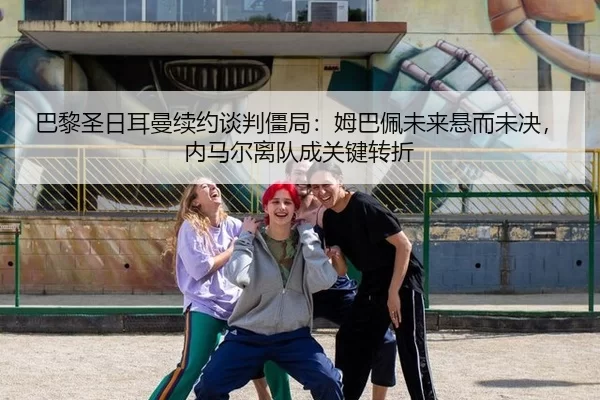 巴黎圣日耳曼续约谈判僵局：姆巴佩未来悬而未决，内马尔离队成关键转折