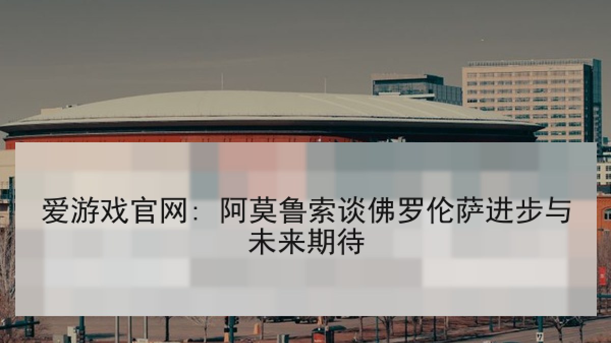 爱游戏官网: 阿莫鲁索谈佛罗伦萨进步与未来期待