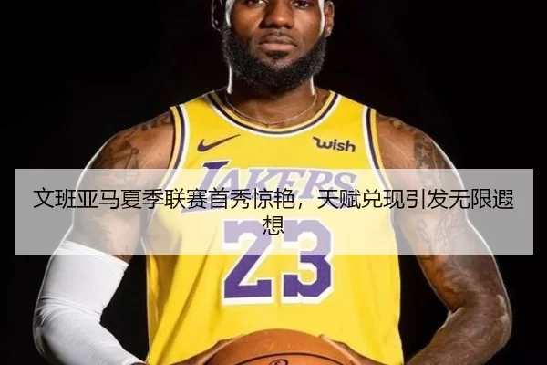 文班亚马夏季联赛首秀惊艳，天赋兑现引发无限遐想