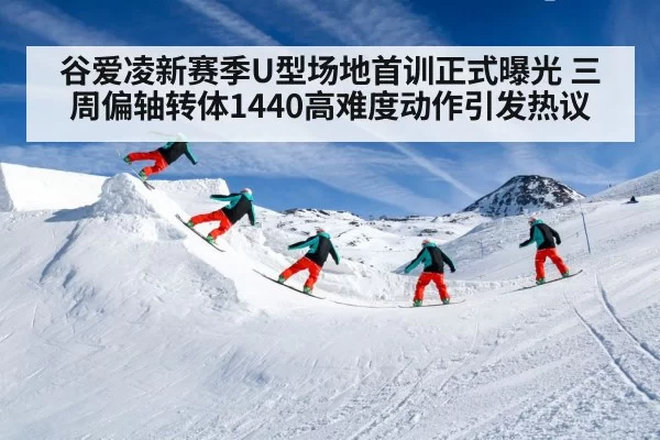 谷爱凌新赛季U型场地首训正式曝光 三周偏轴转体1440高难度动作引发热议