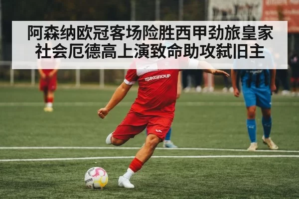 阿森纳欧冠客场险胜西甲劲旅皇家社会厄德高上演致命助攻弑旧主