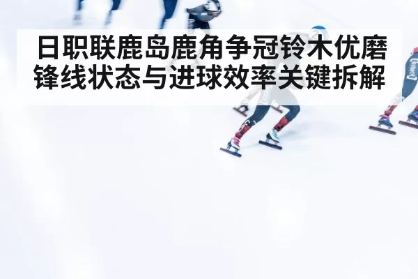 日职联鹿岛鹿角争冠铃木优磨锋线状态与进球效率关键拆解
